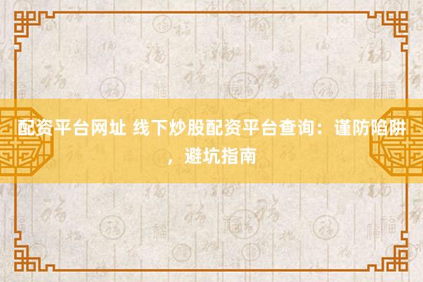 配资平台网址 线下炒股配资平台查询：谨防陷阱，避坑指南