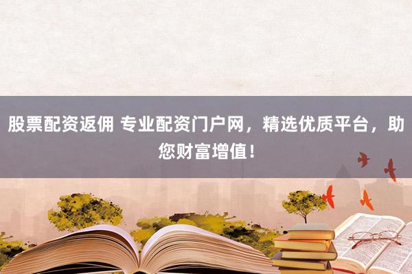 股票配资返佣 专业配资门户网，精选优质平台，助您财富增值！