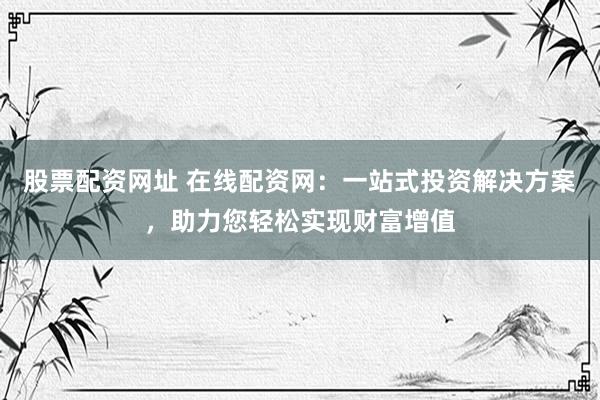 股票配资网址 在线配资网：一站式投资解决方案，助力您轻松实现财富增值