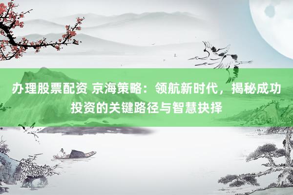 办理股票配资 京海策略：领航新时代，揭秘成功投资的关键路径与智慧抉择