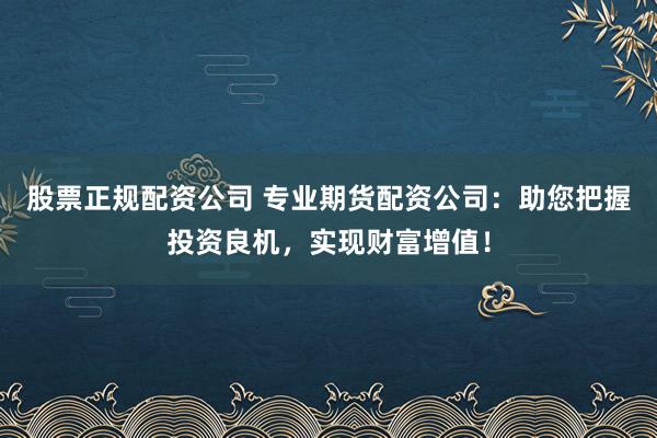股票正规配资公司 专业期货配资公司：助您把握投资良机，实现财富增值！