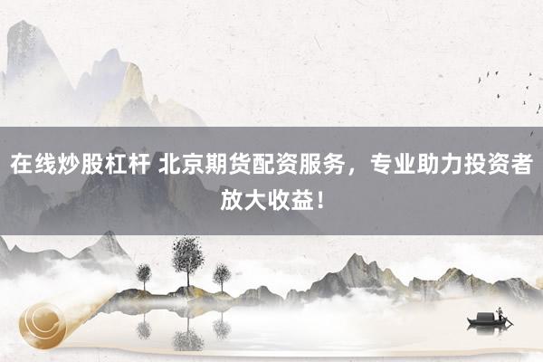 在线炒股杠杆 北京期货配资服务，专业助力投资者放大收益！
