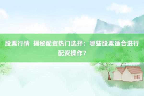 股票行情  揭秘配资热门选择：哪些股票适合进行配资操作？