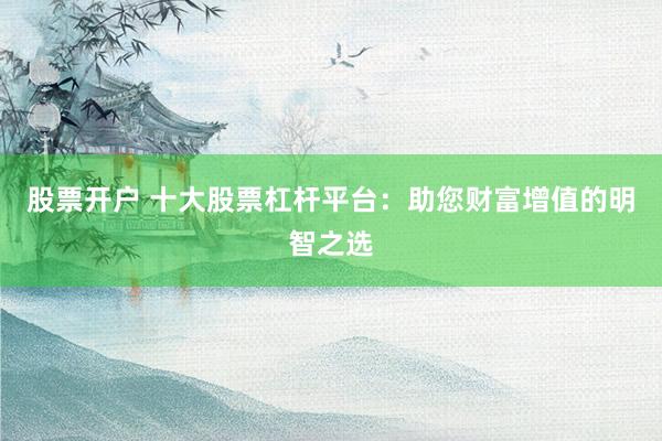 股票开户 十大股票杠杆平台：助您财富增值的明智之选