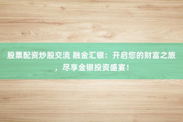 股票配资炒股交流 融金汇银：开启您的财富之旅，尽享金银投资盛宴！
