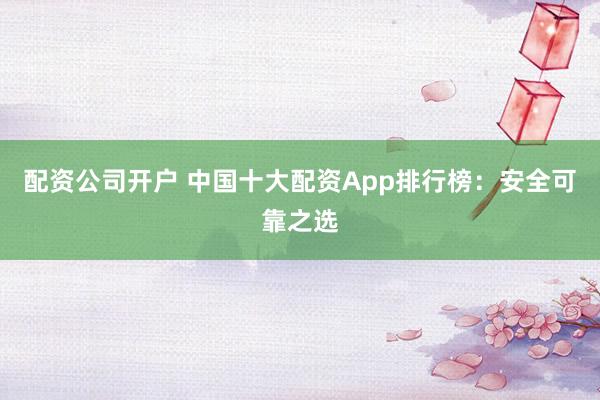 配资公司开户 中国十大配资App排行榜：安全可靠之选