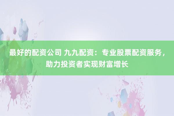 最好的配资公司 九九配资：专业股票配资服务，助力投资者实现财富增长