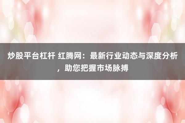 炒股平台杠杆 红腾网：最新行业动态与深度分析，助您把握市场脉搏