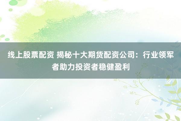 线上股票配资 揭秘十大期货配资公司：行业领军者助力投资者稳健盈利