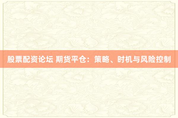 股票配资论坛 期货平仓：策略、时机与风险控制