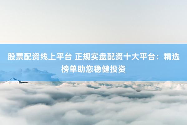 股票配资线上平台 正规实盘配资十大平台：精选榜单助您稳健投资