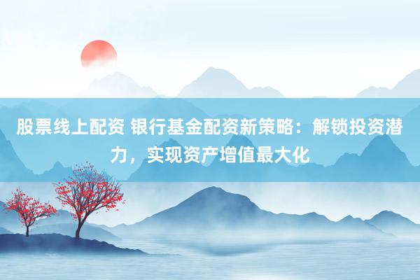 股票线上配资 银行基金配资新策略：解锁投资潜力，实现资产增值最大化