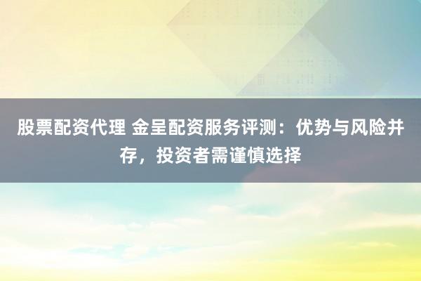 股票配资代理 金呈配资服务评测：优势与风险并存，投资者需谨慎选择