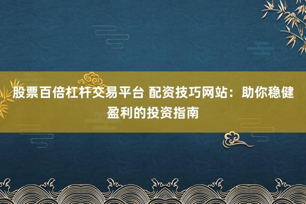 股票百倍杠杆交易平台 配资技巧网站：助你稳健盈利的投资指南