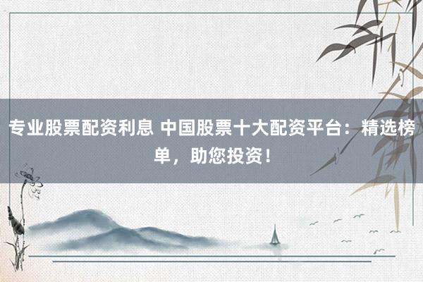 专业股票配资利息 中国股票十大配资平台：精选榜单，助您投资！