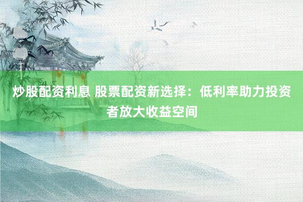 炒股配资利息 股票配资新选择：低利率助力投资者放大收益空间