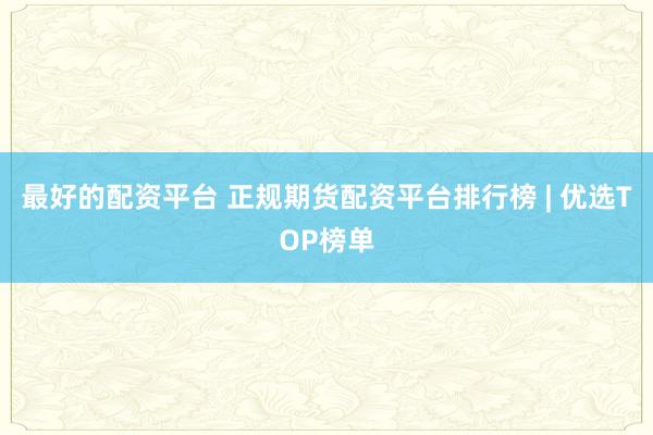 最好的配资平台 正规期货配资平台排行榜 | 优选TOP榜单