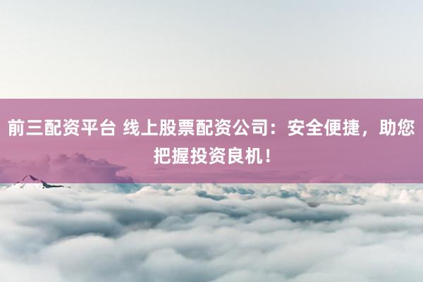 前三配资平台 线上股票配资公司：安全便捷，助您把握投资良机！
