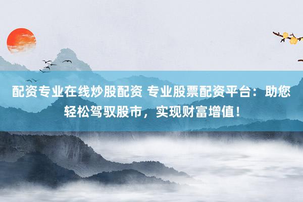 配资专业在线炒股配资 专业股票配资平台：助您轻松驾驭股市，实现财富增值！