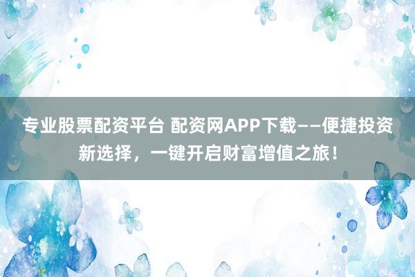 专业股票配资平台 配资网APP下载——便捷投资新选择，一键开启财富增值之旅！