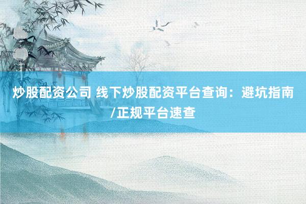 炒股配资公司 线下炒股配资平台查询：避坑指南/正规平台速查