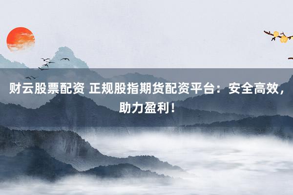 财云股票配资 正规股指期货配资平台：安全高效，助力盈利！