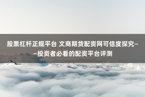 股票杠杆正规平台 文商期货配资网可信度探究——投资者必看的配资平台评测