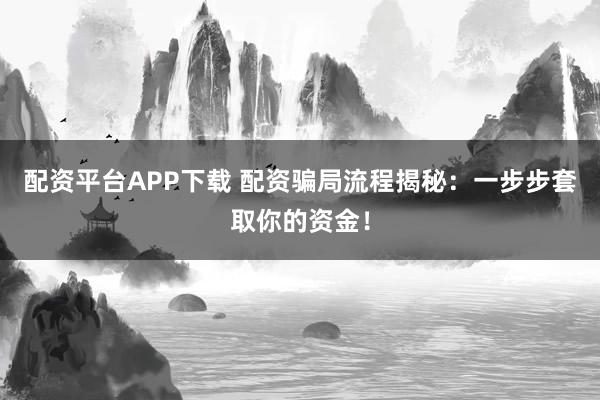 配资平台APP下载 配资骗局流程揭秘：一步步套取你的资金！