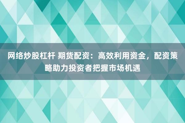 网络炒股杠杆 期货配资：高效利用资金，配资策略助力投资者把握市场机遇