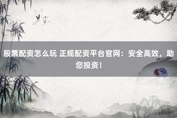 股票配资怎么玩 正规配资平台官网：安全高效，助您投资！