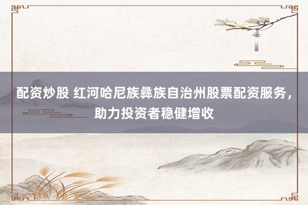 配资炒股 红河哈尼族彝族自治州股票配资服务，助力投资者稳健增收
