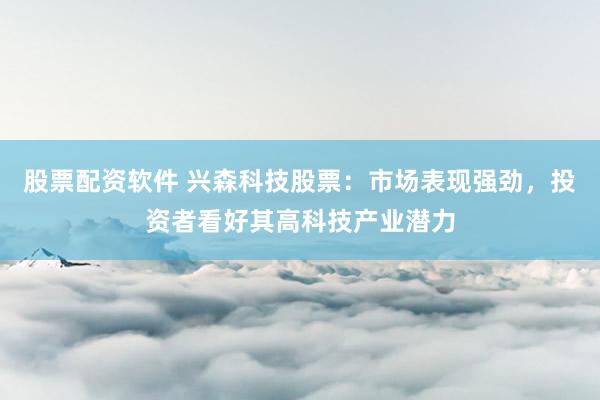股票配资软件 兴森科技股票：市场表现强劲，投资者看好其高科技产业潜力