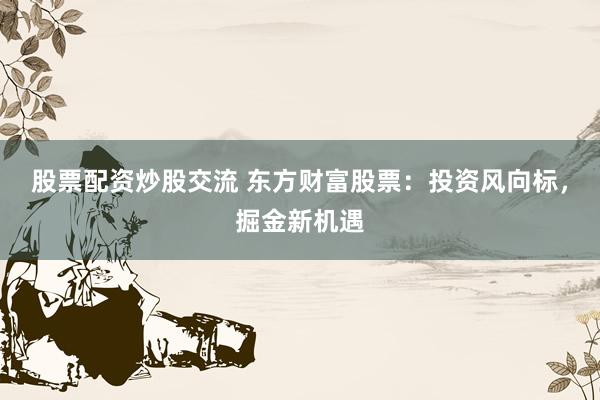 股票配资炒股交流 东方财富股票：投资风向标，掘金新机遇