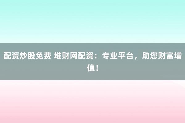 配资炒股免费 堆财网配资：专业平台，助您财富增值！