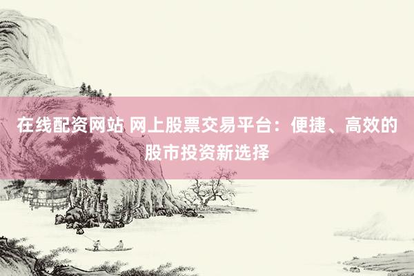 在线配资网站 网上股票交易平台：便捷、高效的股市投资新选择
