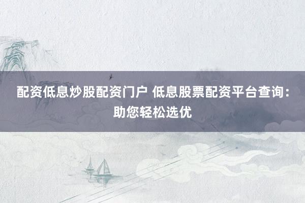 配资低息炒股配资门户 低息股票配资平台查询：助您轻松选优