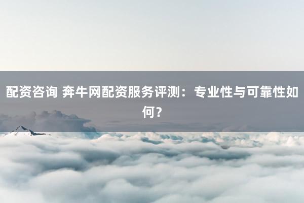 配资咨询 奔牛网配资服务评测：专业性与可靠性如何？