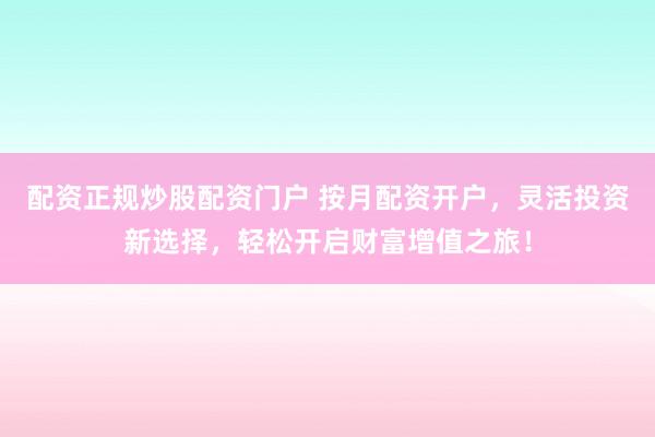 配资正规炒股配资门户 按月配资开户，灵活投资新选择，轻松开启财富增值之旅！