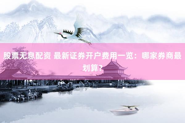股票无息配资 最新证券开户费用一览：哪家券商最划算？