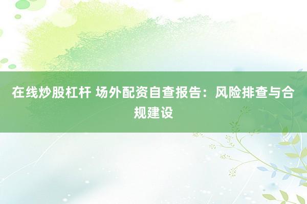 在线炒股杠杆 场外配资自查报告：风险排查与合规建设