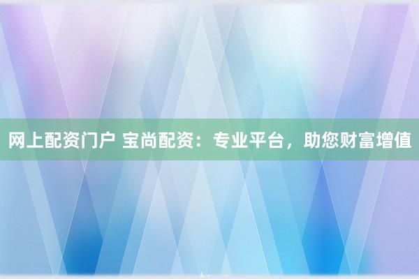 网上配资门户 宝尚配资：专业平台，助您财富增值