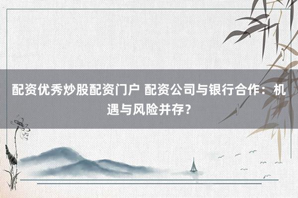 配资优秀炒股配资门户 配资公司与银行合作：机遇与风险并存？