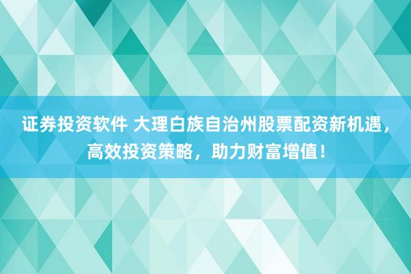证券投资软件 大理白族自治州股票配资新机遇，高效投资策略，助力财富增值！