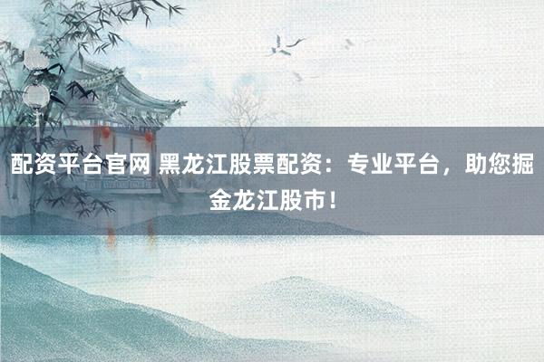 配资平台官网 黑龙江股票配资：专业平台，助您掘金龙江股市！