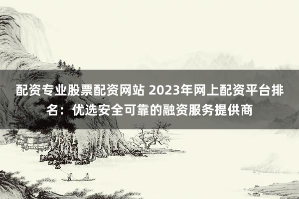 配资专业股票配资网站 2023年网上配资平台排名：优选安全可靠的融资服务提供商