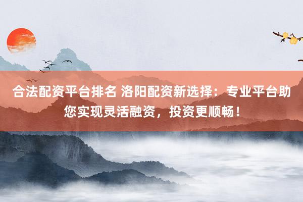 合法配资平台排名 洛阳配资新选择：专业平台助您实现灵活融资，投资更顺畅！
