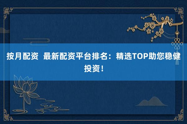 按月配资  最新配资平台排名：精选TOP助您稳健投资！