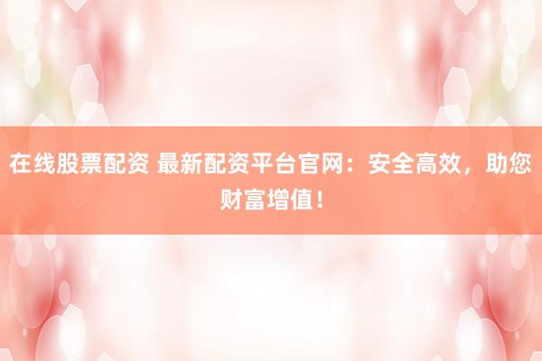 在线股票配资 最新配资平台官网：安全高效，助您财富增值！