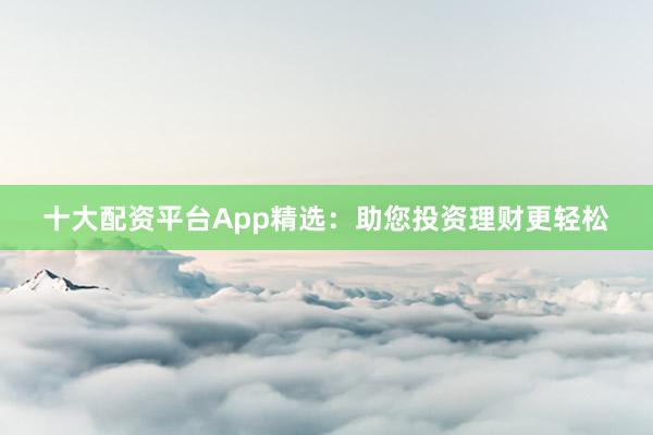 十大配资平台App精选：助您投资理财更轻松