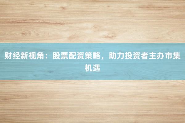 财经新视角：股票配资策略，助力投资者主办市集机遇